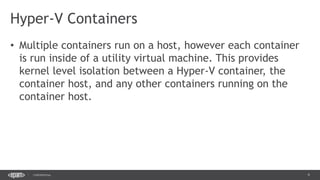 9CONFIDENTIAL
• Multiple containers run on a host, however each container
is run inside of a utility virtual machine. This provides
kernel level isolation between a Hyper-V container, the
container host, and any other containers running on the
container host.
Hyper-V Containers
 