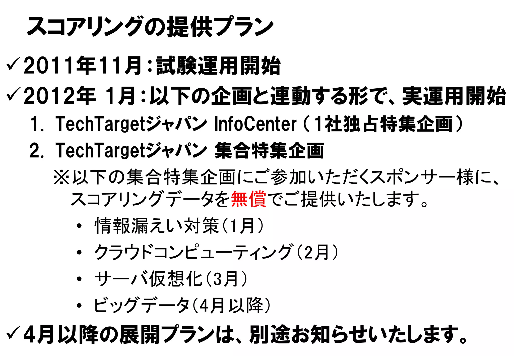 スコアリングの提供プラン
2011年11月：試験運用開始
2012年 1月：以下の企画と連動する形で、実運用開始
 1. TechTargetジャパン InfoCenter （1社独占特集企画）
 2. TechTargetジャパン 集合特集企画
    ※以下の集合特集企画にご参加いただくスポンサー様に、
     スコアリングデータを無償でご提供いたします。
      • 情報漏えい対策（1月）
      • クラウドコンピューティング（2月）
      • サーバ仮想化（3月）
      • ビッグデータ（4月以降）
4月以降の展開プランは、別途お知らせいたします。11
 Copyright © 2011 ITmedia Inc.
                                    11
 