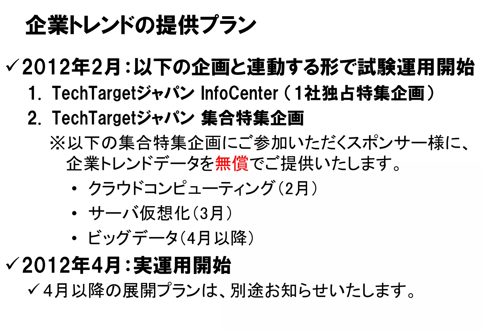 企業トレンドの提供プラン
2012年2月：以下の企画と連動する形で試験運用開始
 1. TechTargetジャパン InfoCenter （1社独占特集企画）
 2. TechTargetジャパン 集合特集企画
    ※以下の集合特集企画にご参加いただくスポンサー様に、
     企業トレンドデータを無償でご提供いたします。
      • クラウドコンピューティング（2月）
      • サーバ仮想化（3月）
      • ビッグデータ（4月以降）
2012年4月：実運用開始
  4月以降の展開プランは、別途お知らせいたします。
                                    15
                                     15
 Copyright © 2011 ITmedia Inc.
 