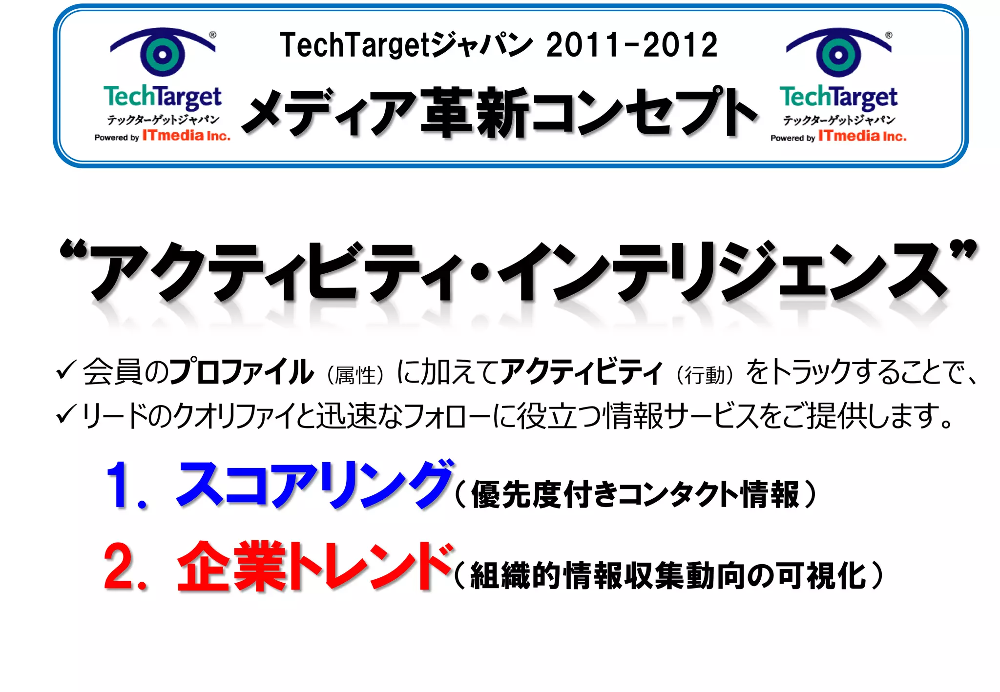 TechTargetジャパン 2011-2012

        メディア革新コンセプト



 会員のプロファイル（属性）に加えてアクティビティ（行動）をトラックすることで、
 リードのクオリファイと迅速なフォローに役立つ情報サービスをご提供します。

  1. スコアリング（優先度付きコンタクト情報）
  2. 企業トレンド（組織的情報収集動向の可視化）
 