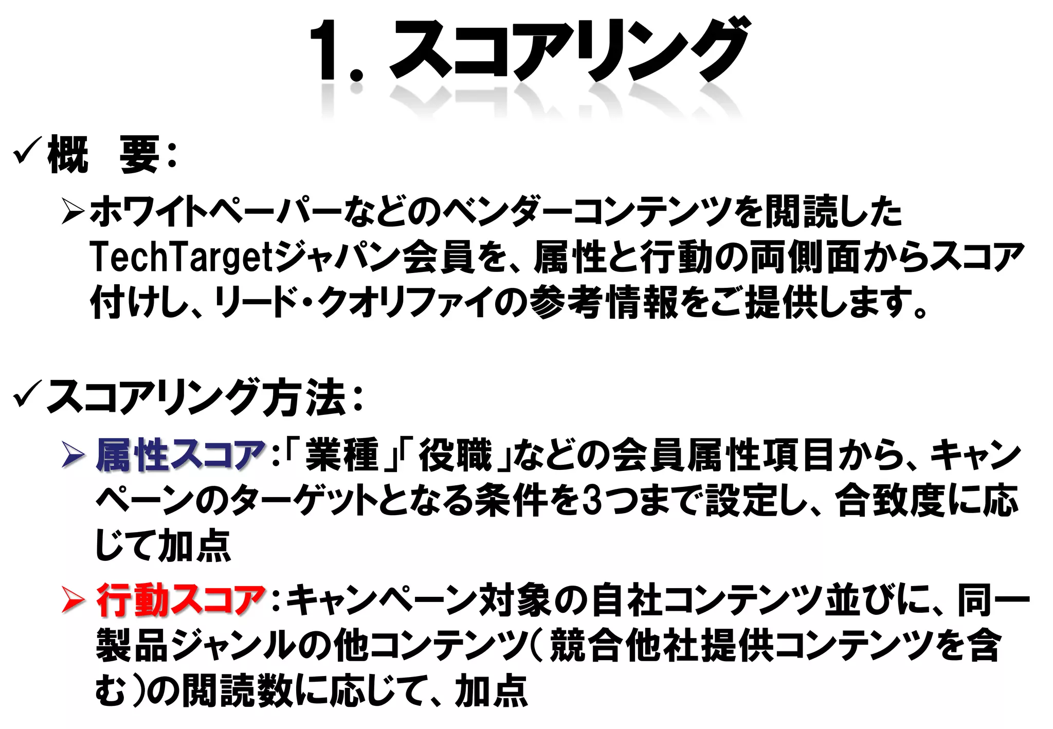 概 要：
 ホワイトペーパーなどのベンダーコンテンツを閲読した
  TechTargetジャパン会員を、属性と行動の両側面からスコア
  付けし、リード・クオリファイの参考情報をご提供します。

スコアリング方法：
  属性スコア：「業種」「役職」などの会員属性項目から、キャン
   ペーンのターゲットとなる条件を3つまで設定し、合致度に応
   じて加点
  行動スコア：キャンペーン対象の自社コンテンツ並びに、同一
   製品ジャンルの他コンテンツ（競合他社提供コンテンツを含
   む）の閲読数に応じて、加点
 