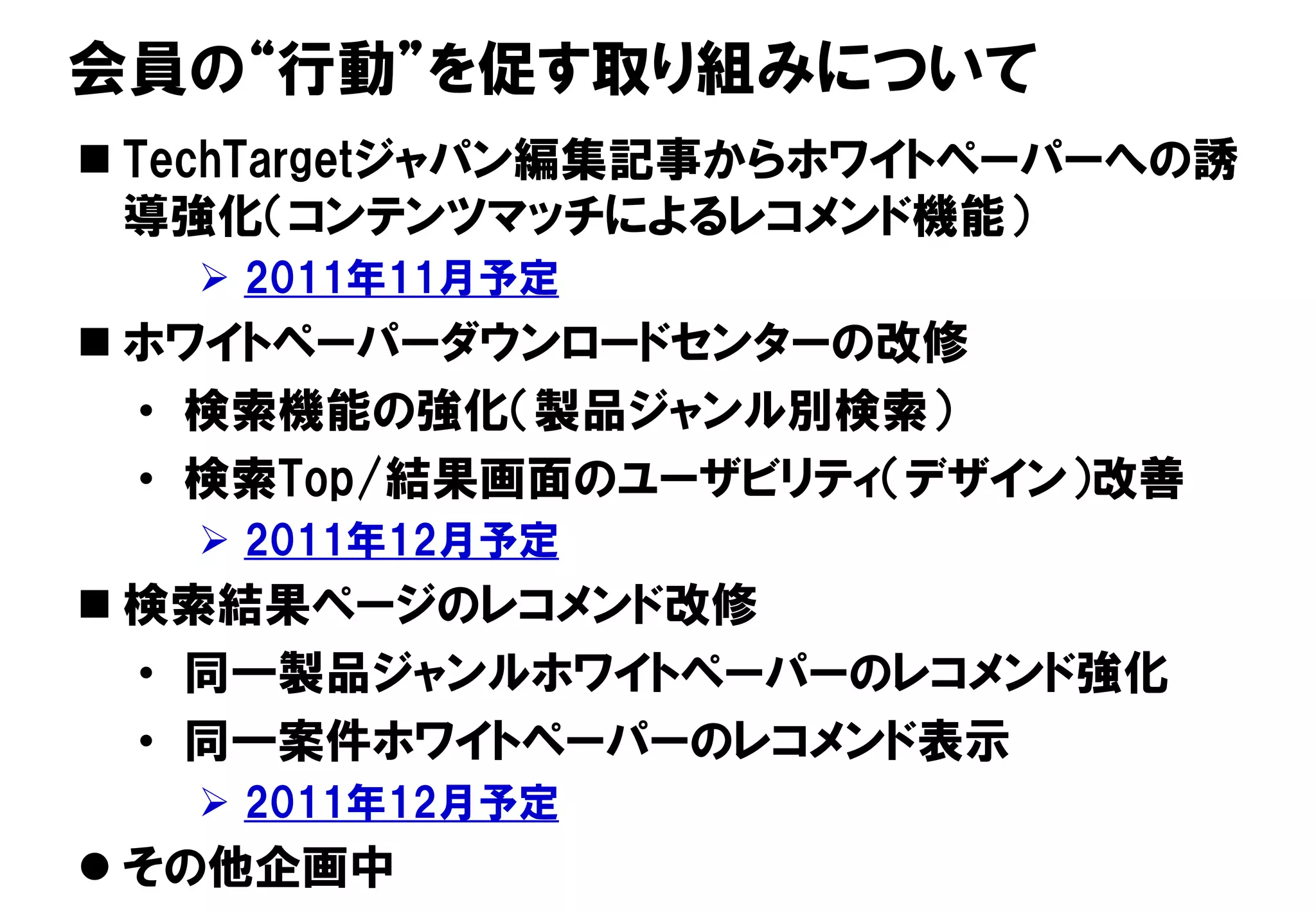 会員の“行動”を促す取り組みについて
 TechTargetジャパン編集記事からホワイトペーパーへの誘
  導強化（コンテンツマッチによるレコメンド機能）
                  2011年11月予定
 ホワイトペーパーダウンロードセンターの改修
  • 検索機能の強化（製品ジャンル別検索）
  • 検索Top/結果画面のユーザビリティ（デザイン）改善
                  2011年12月予定
 検索結果ページのレコメンド改修
  • 同一製品ジャンルホワイトペーパーのレコメンド強化
  • 同一案件ホワイトペーパーのレコメンド表示
                  2011年12月予定
                                88
 その他企画中
Copyright © 2011 ITmedia Inc.
 
