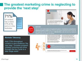 The greatest marketing crime is neglecting to
provide the ‘next step’
16©TechTarget
71%
Of content
has a basic
CTA at the
end or in the
footnotes
Marketer Takeaway
Add CTA’s throughout
content to give audience ‘the
next step’, increase prospect
initiated nurturing and drive
through the buy cycle to a
later stage asset
 