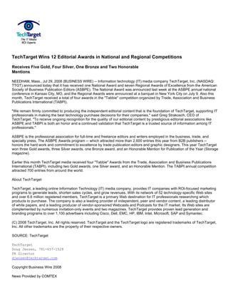 TechTarget Wins 12 Editorial Awards in National and Regional Competitions

Receives Five Gold, Four Silver, One Bronze and Two Honorable
Mentions

NEEDHAM, Mass., Jul 29, 2008 (BUSINESS WIRE) -- Information technology (IT) media company TechTarget, Inc. (NASDAQ:
TTGT) announced today that it has received one National Award and seven Regional Awards of Excellence from the American
Society of Business Publication Editors (ASBPE). The National Award was announced last week at the ASBPE annual national
conference in Kansas City, MO, and the Regional Awards were announced at a banquet in New York City on July 9. Also this
month, TechTarget received a total of four awards in the quot;Tabbiequot; competition organized by Trade, Association and Business
Publications International (TABPI).

quot;We remain firmly committed to producing the independent editorial content that is the foundation of TechTarget, supporting IT
professionals in making the best technology purchase decisions for their companies,quot; said Greg Strakosch, CEO of
TechTarget. quot;To receive ongoing recognition for the quality of our editorial content by prestigious editorial associations like
ASBPE and TABPI is both an honor and a continued validation that TechTarget is a trusted source of information among IT
professionals.quot;

ASBPE is the professional association for full-time and freelance editors and writers employed in the business, trade, and
specialty press. The ASBPE Awards program -- which attracted more than 2,600 entries this year from B2B publishers --
honors the hard work and commitment to excellence by trade publication editors and graphic designers. This year TechTarget
won three Gold awards, three Silver awards, one Bronze award, and an Honorable Mention for Publication of the Year (Storage
magazine).

Earlier this month TechTarget media received four quot;Tabbiequot; Awards from the Trade, Association and Business Publications
International (TABPI), including two Gold awards, one Silver award, and an Honorable Mention. The TABPI annual competition
attracted 700 entries from around the world.

About TechTarget

TechTarget, a leading online Information Technology (IT) media company, provides IT companies with ROI-focused marketing
programs to generate leads, shorten sales cycles, and grow revenues. With its network of 52 technology-specific Web sites
and over 6.6 million registered members, TechTarget is a primary Web destination for IT professionals researching which
products to purchase. The company is also a leading provider of independent, peer and vendor content, a leading distributor
of white papers, and a leading producer of vendor-sponsored Webcasts and Podcasts for the IT market. Its Web sites are
complemented by numerous invitation-only events and two magazines. TechTarget provides proven lead generation and
branding programs to over 1,100 advertisers including Cisco, Dell, EMC, HP, IBM, Intel, Microsoft, SAP and Symantec.

(C) 2008 TechTarget, Inc. All rights reserved. TechTarget and the TechTarget logo are registered trademarks of TechTarget,
Inc. All other trademarks are the property of their respective owners.

SOURCE: TechTarget

TechTarget
Doug Jensen, 781-657-1528
PR Director
djensen@techtarget.com

Copyright Business Wire 2008

News Provided by COMTEX
 