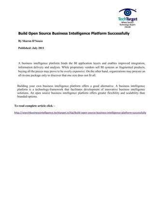 Build Open Source Business Intelligence Platform Successfully

   By Sharon D’Souza

   Published: July 2011




   A business intelligence platform binds the BI application layers and enables improved integration,
   information delivery and analysis. While proprietary vendors sell BI systems as fragmented products,
   buying all the pieces may prove to be overly expensive. On the other hand, organizations may procure an
   all-in-one package only to discover that one size does not fit all.


  Building your own business intelligence platform offers a good alternative. A business intelligence
  platform is a technology-framework that facilitates development of innovative business intelligence
  solutions. An open source business intelligence platform offers greater flexibility and scalability than
  branded options.


To read complete article click –

http://searchbusinessintelligence.techtarget.in/tip/Build-open-source-business-intelligence-platform-successfully
 