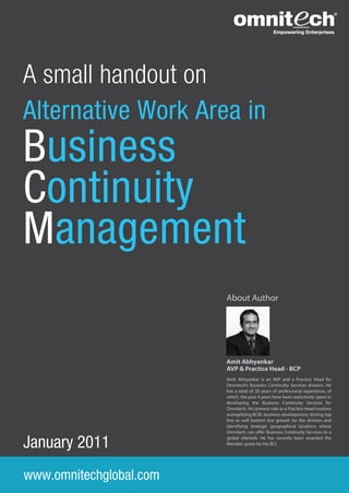 A small handout on
Alternative Work Area in
Business
Continuity
Management
                         About Author




                         Amit Abhyankar
                         AVP & Practice Head - BCP
                         Amit Abhyankar is an AVP and a Practice Head for
                         Omnitech’s Business Continuity Services division. He
                         has a total of 20 years of professional experience, of
                         which, the past 4 years have been exclusively spent in
                         developing the Business Continuity Services for
                         Omnitech. His present role as a Practice Head involves
                         evangelizing BCM, business development, driving top
                         line as well bottom line growth for the division and
                         identifying strategic geographical locations where
                         Omnitech can o er Business Continuity Services to a


January 2011             global clientele. He has recently been awarded the
                         Member grade by the BCI.




www.omnitechglobal.com
 
