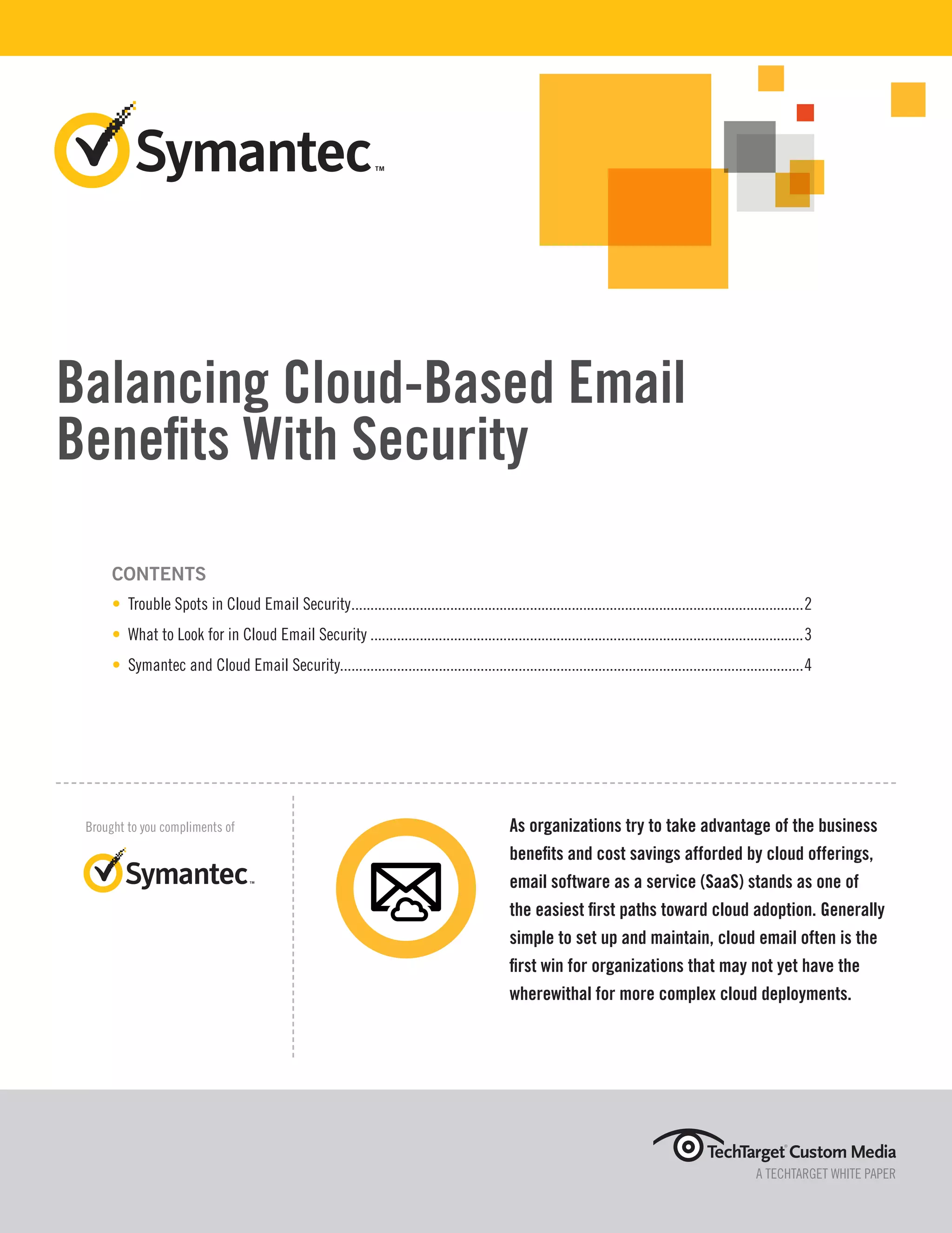 Balancing Cloud-Based Email
Benefits With Security
CONTENTS
• Trouble Spots in Cloud Email Security........................................................................................................................2
• What to Look for in Cloud Email Security...................................................................................................................3
• Symantec and Cloud Email Security..........................................................................................................................4
A TECHTARGET WHITE PAPER
Brought to you compliments of As organizations try to take advantage of the business
benefits and cost savings afforded by cloud offerings,
email software as a service (SaaS) stands as one of
the easiest first paths toward cloud adoption. Generally
simple to set up and maintain, cloud email often is the
first win for organizations that may not yet have the
wherewithal for more complex cloud deployments.
 
