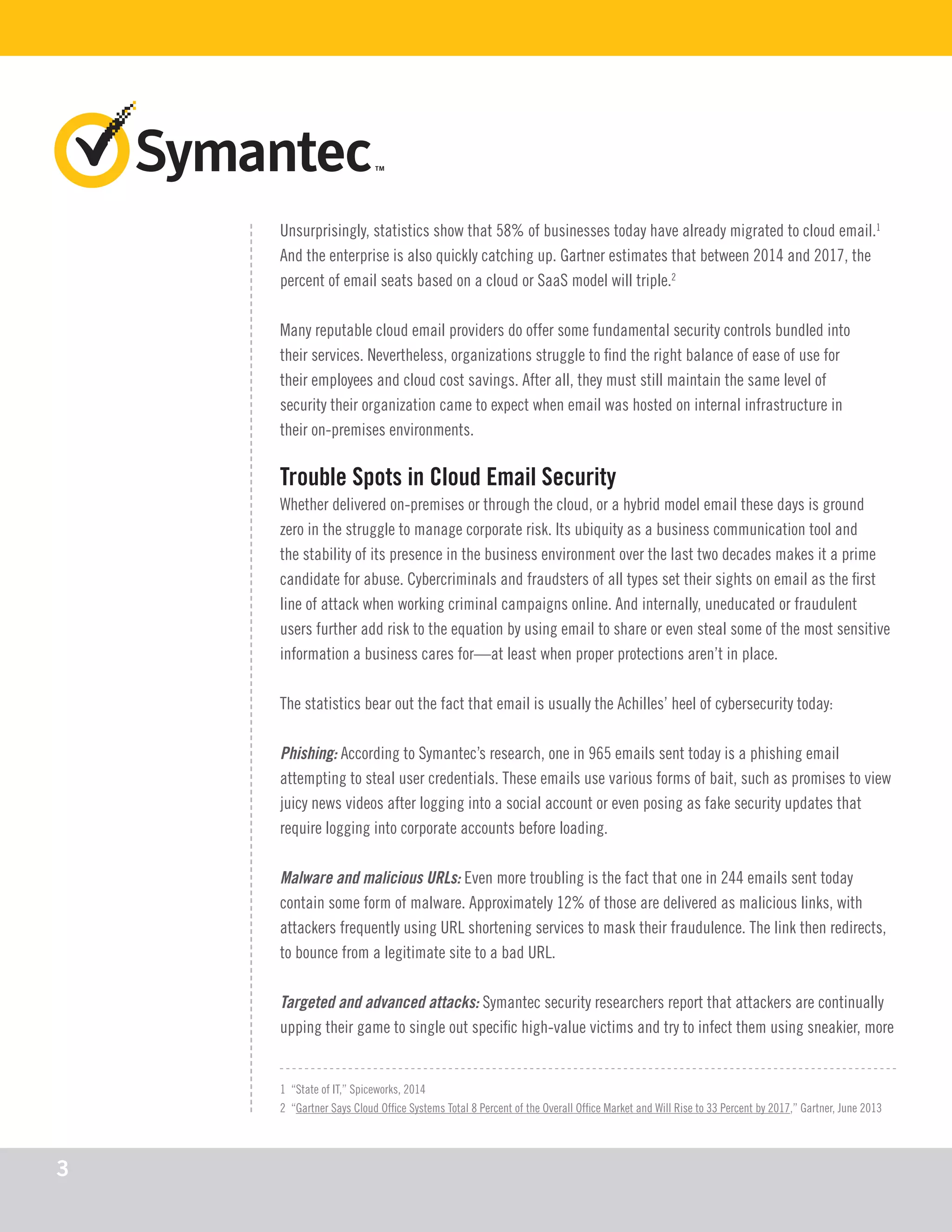 Unsurprisingly, statistics show that 58% of businesses today have already migrated to cloud email.1
And the enterprise is also quickly catching up. Gartner estimates that between 2014 and 2017, the
percent of email seats based on a cloud or SaaS model will triple.2
Many reputable cloud email providers do offer some fundamental security controls bundled into
their services. Nevertheless, organizations struggle to find the right balance of ease of use for
their employees and cloud cost savings. After all, they must still maintain the same level of
security their organization came to expect when email was hosted on internal infrastructure in
their on-premises environments.
Trouble Spots in Cloud Email Security
Whether delivered on-premises or through the cloud, or a hybrid model email these days is ground
zero in the struggle to manage corporate risk. Its ubiquity as a business communication tool and
the stability of its presence in the business environment over the last two decades makes it a prime
candidate for abuse. Cybercriminals and fraudsters of all types set their sights on email as the first
line of attack when working criminal campaigns online. And internally, uneducated or fraudulent
users further add risk to the equation by using email to share or even steal some of the most sensitive
information a business cares for—at least when proper protections aren’t in place.
The statistics bear out the fact that email is usually the Achilles’ heel of cybersecurity today:
Phishing: According to Symantec’s research, one in 965 emails sent today is a phishing email
attempting to steal user credentials. These emails use various forms of bait, such as promises to view
juicy news videos after logging into a social account or even posing as fake security updates that
require logging into corporate accounts before loading.
Malware and malicious URLs: Even more troubling is the fact that one in 244 emails sent today
contain some form of malware. Approximately 12% of those are delivered as malicious links, with
attackers frequently using URL shortening services to mask their fraudulence. The link then redirects,
to bounce from a legitimate site to a bad URL.
Targeted and advanced attacks: Symantec security researchers report that attackers are continually
upping their game to single out specific high-value victims and try to infect them using sneakier, more
1 “State of IT,” Spiceworks, 2014
2 “Gartner Says Cloud Office Systems Total 8 Percent of the Overall Office Market and Will Rise to 33 Percent by 2017,” Gartner, June 2013
3
 