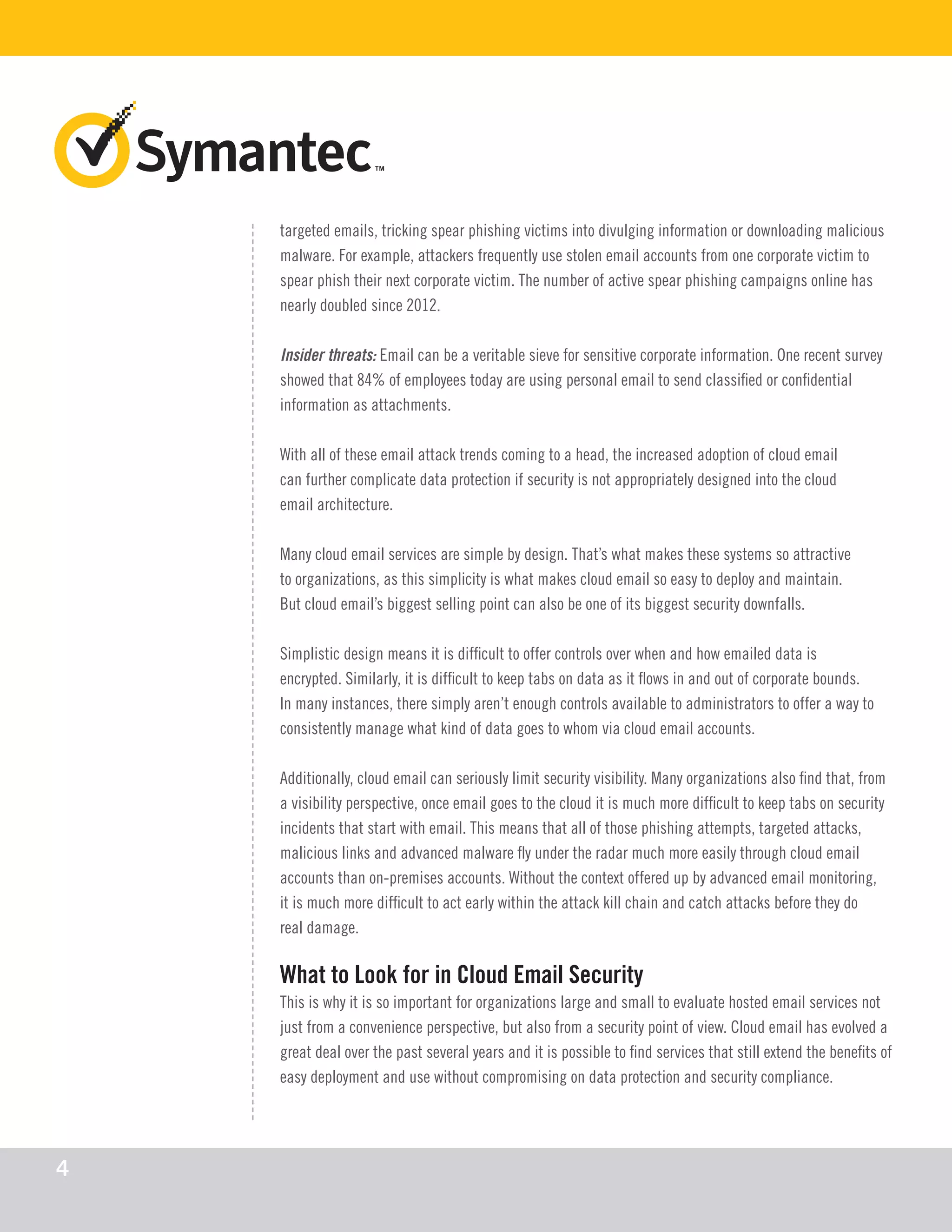 targeted emails, tricking spear phishing victims into divulging information or downloading malicious
malware. For example, attackers frequently use stolen email accounts from one corporate victim to
spear phish their next corporate victim. The number of active spear phishing campaigns online has
nearly doubled since 2012.
Insider threats: Email can be a veritable sieve for sensitive corporate information. One recent survey
showed that 84% of employees today are using personal email to send classified or confidential
information as attachments.
With all of these email attack trends coming to a head, the increased adoption of cloud email
can further complicate data protection if security is not appropriately designed into the cloud
email architecture.
Many cloud email services are simple by design. That’s what makes these systems so attractive
to organizations, as this simplicity is what makes cloud email so easy to deploy and maintain.
But cloud email’s biggest selling point can also be one of its biggest security downfalls.
Simplistic design means it is difficult to offer controls over when and how emailed data is
encrypted. Similarly, it is difficult to keep tabs on data as it flows in and out of corporate bounds.
In many instances, there simply aren’t enough controls available to administrators to offer a way to
consistently manage what kind of data goes to whom via cloud email accounts.
Additionally, cloud email can seriously limit security visibility. Many organizations also find that, from
a visibility perspective, once email goes to the cloud it is much more difficult to keep tabs on security
incidents that start with email. This means that all of those phishing attempts, targeted attacks,
malicious links and advanced malware fly under the radar much more easily through cloud email
accounts than on-premises accounts. Without the context offered up by advanced email monitoring,
it is much more difficult to act early within the attack kill chain and catch attacks before they do
real damage.
What to Look for in Cloud Email Security
This is why it is so important for organizations large and small to evaluate hosted email services not
just from a convenience perspective, but also from a security point of view. Cloud email has evolved a
great deal over the past several years and it is possible to find services that still extend the benefits of
easy deployment and use without compromising on data protection and security compliance.
4
 