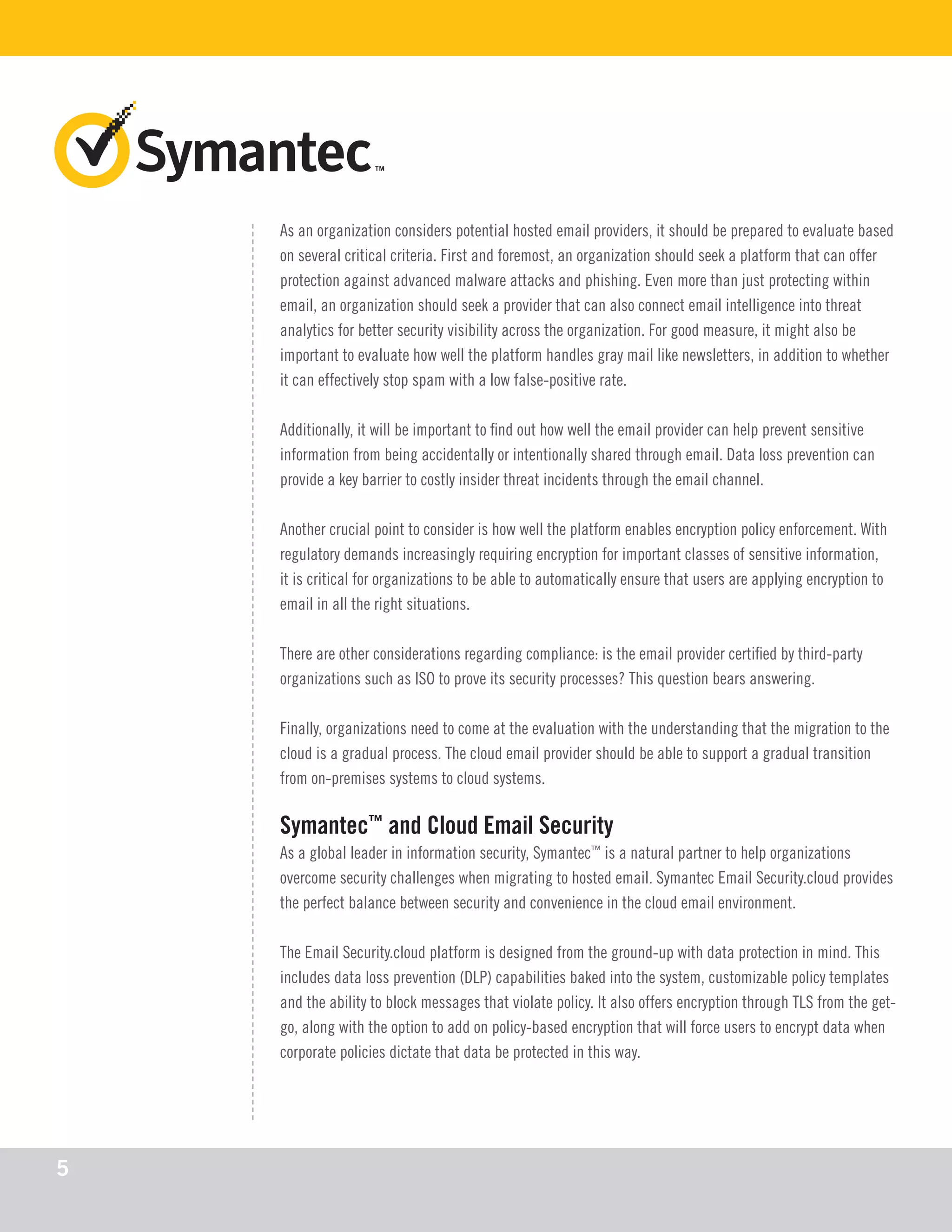 As an organization considers potential hosted email providers, it should be prepared to evaluate based
on several critical criteria. First and foremost, an organization should seek a platform that can offer
protection against advanced malware attacks and phishing. Even more than just protecting within
email, an organization should seek a provider that can also connect email intelligence into threat
analytics for better security visibility across the organization. For good measure, it might also be
important to evaluate how well the platform handles gray mail like newsletters, in addition to whether
it can effectively stop spam with a low false-positive rate.
Additionally, it will be important to find out how well the email provider can help prevent sensitive
information from being accidentally or intentionally shared through email. Data loss prevention can
provide a key barrier to costly insider threat incidents through the email channel.
Another crucial point to consider is how well the platform enables encryption policy enforcement. With
regulatory demands increasingly requiring encryption for important classes of sensitive information,
it is critical for organizations to be able to automatically ensure that users are applying encryption to
email in all the right situations.
There are other considerations regarding compliance: is the email provider certified by third-party
organizations such as ISO to prove its security processes? This question bears answering.
Finally, organizations need to come at the evaluation with the understanding that the migration to the
cloud is a gradual process. The cloud email provider should be able to support a gradual transition
from on-premises systems to cloud systems.
Symantec™
and Cloud Email Security
As a global leader in information security, Symantec™
is a natural partner to help organizations
overcome security challenges when migrating to hosted email. Symantec Email Security.cloud provides
the perfect balance between security and convenience in the cloud email environment.
The Email Security.cloud platform is designed from the ground-up with data protection in mind. This
includes data loss prevention (DLP) capabilities baked into the system, customizable policy templates
and the ability to block messages that violate policy. It also offers encryption through TLS from the get-
go, along with the option to add on policy-based encryption that will force users to encrypt data when
corporate policies dictate that data be protected in this way.
5
 