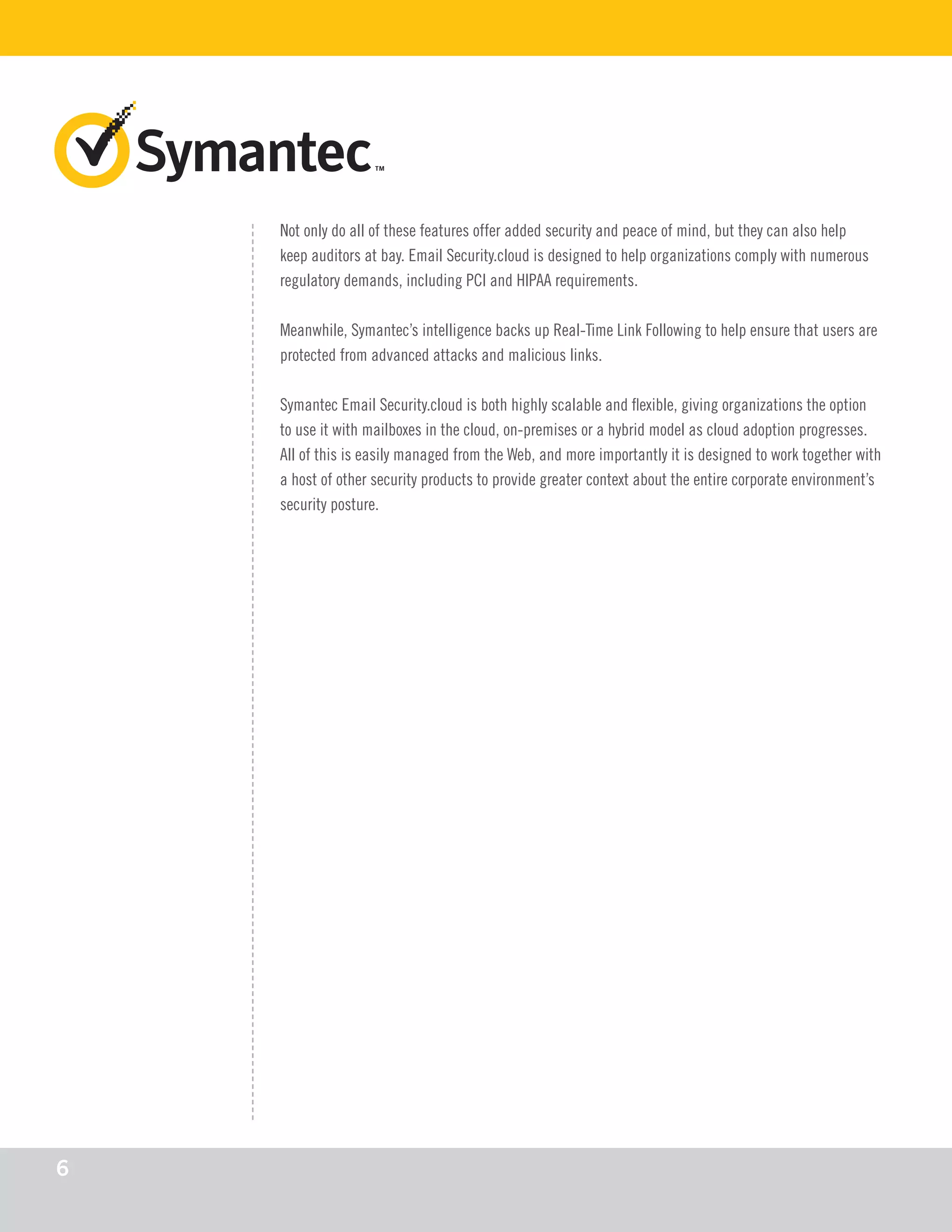 Not only do all of these features offer added security and peace of mind, but they can also help
keep auditors at bay. Email Security.cloud is designed to help organizations comply with numerous
regulatory demands, including PCI and HIPAA requirements.
Meanwhile, Symantec’s intelligence backs up Real-Time Link Following to help ensure that users are
protected from advanced attacks and malicious links.
Symantec Email Security.cloud is both highly scalable and flexible, giving organizations the option
to use it with mailboxes in the cloud, on-premises or a hybrid model as cloud adoption progresses.
All of this is easily managed from the Web, and more importantly it is designed to work together with
a host of other security products to provide greater context about the entire corporate environment’s
security posture.
6
 