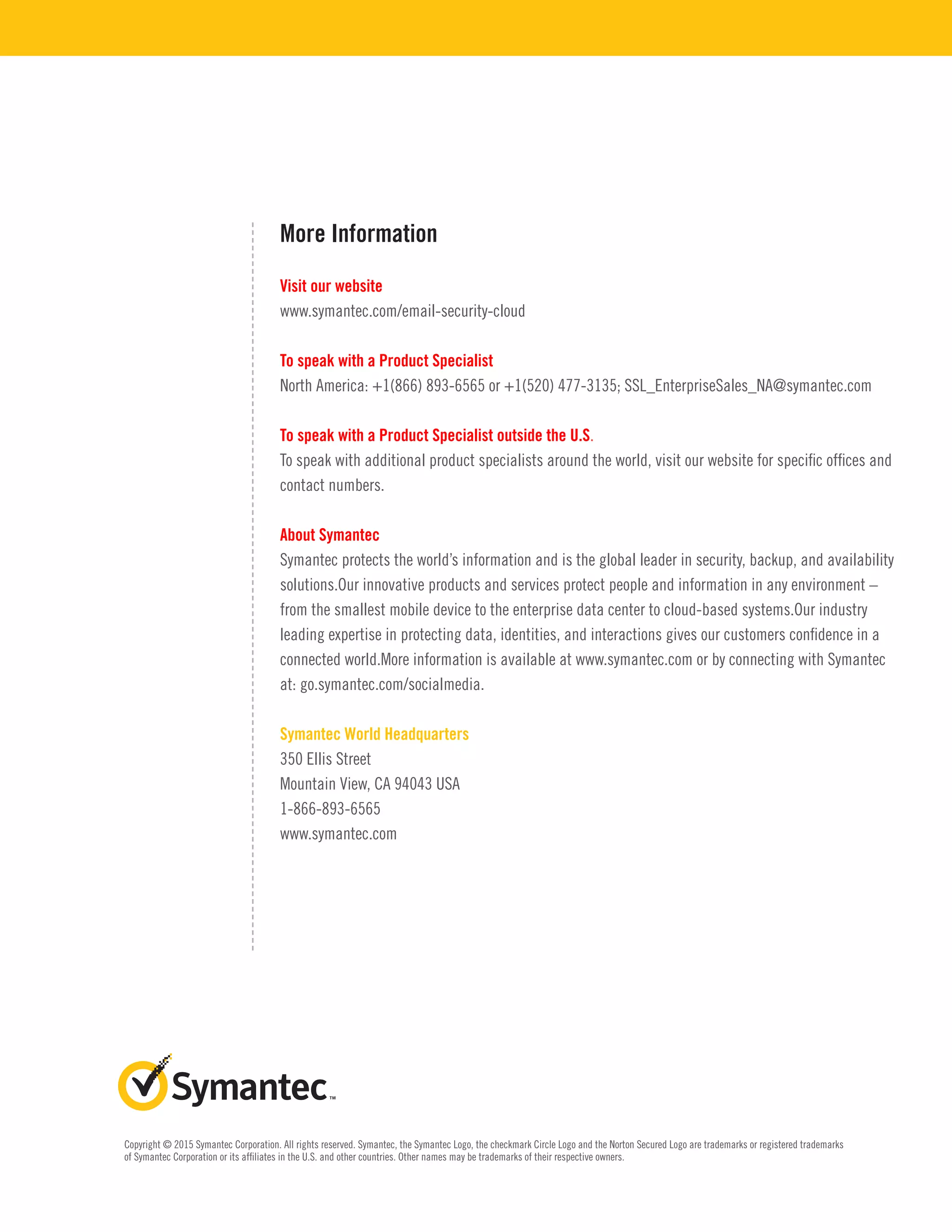 More Information
Visit our website
www.symantec.com/email-security-cloud
To speak with a Product Specialist
North America: +1(866) 893-6565 or +1(520) 477-3135; SSL_EnterpriseSales_NA@symantec.com
To speak with a Product Specialist outside the U.S.
To speak with additional product specialists around the world, visit our website for specific offices and
contact numbers.
About Symantec
Symantec protects the world’s information and is the global leader in security, backup, and availability
solutions.Our innovative products and services protect people and information in any environment –
from the smallest mobile device to the enterprise data center to cloud-based systems.Our industry
leading expertise in protecting data, identities, and interactions gives our customers confidence in a
connected world.More information is available at www.symantec.com or by connecting with Symantec
at: go.symantec.com/socialmedia.
Symantec World Headquarters
350 Ellis Street
Mountain View, CA 94043 USA
1-866-893-6565
www.symantec.com
Copyright © 2015 Symantec Corporation. All rights reserved. Symantec, the Symantec Logo, the checkmark Circle Logo and the Norton Secured Logo are trademarks or registered trademarks
of Symantec Corporation or its affiliates in the U.S. and other countries. Other names may be trademarks of their respective owners.
 