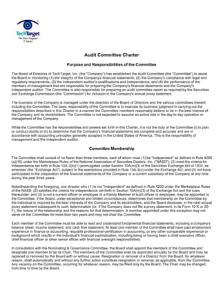 Audit Committee Charter

                                    Purpose and Responsibilities of the Committee

The Board of Directors of TechTarget, Inc. (the quot;Companyquot;) has established the Audit Committee (the quot;Committeequot;) to assist
the Board in monitoring (1) the integrity of the Company's financial statements, (2) the Company's compliance with legal and
regulatory requirements, (3) the independent auditor's qualifications and independence, and (4) the performance of the
members of management that are responsible for preparing the Company's financial statements and the Company's
independent auditor. The Committee is also responsible for preparing an audit committee report as required by the Securities
and Exchange Commission (the quot;Commissionquot;) for inclusion in the Company's annual proxy statement.

The business of the Company is managed under the direction of the Board of Directors and the various committees thereof,
including the Committee. The basic responsibility of the Committee is to exercise its business judgment in carrying out the
responsibilities described in this Charter in a manner the Committee members reasonably believe to be in the best interest of
the Company and its stockholders. The Committee is not expected to assume an active role in the day to day operation or
management of the Company.

While the Committee has the responsibilities and powers set forth in this Charter, it is not the duty of the Committee (i) to plan
or conduct audits or (ii) to determine that the Company's financial statements are complete and accurate and are in
accordance with accounting principles generally accepted in the United States of America. This is the responsibility of
management and the independent auditor.

                                                   Committee Membership

The Committee shall consist of no fewer than three members, each of whom must (1) be quot;independentquot; as defined in Rule 4200
(a)(15) under the Marketplace Rules of the National Association of Securities Dealers, Inc. (quot;NASDquot;); (2) meet the criteria for
independence set forth in Rule 10A-3(b)(1) promulgated under Section 10A(m)(3) of the Securities Exchange Act of 1934, as
amended (the quot;Exchange Actquot;), subject to the exemptions provided in Rule 10A-3(c) under the Exchange Act; and (3) not have
participated in the preparation of the financial statements of the Company or a current subsidiary of the Company at any time
during the past three years.

Notwithstanding the foregoing, one director who (1) is not quot;independentquot; as defined in Rule 4200 under the Marketplace Rules
of the NASD; (2) satisfies the criteria for independence set forth in Section 10A(m)(3) of the Exchange Act and the rules
thereunder; and (3) is not a current officer or employee or a Family Member of such officer or employee, may be appointed to
the Committee, if the Board, under exceptional and limited circumstances, determines that membership on the Committee by
the individual is required by the best interests of the Company and its stockholders, and the Board discloses, in the next annual
proxy statement subsequent to such determination (or, if the Company does not file a proxy statement, in its Form 10-K or 20-
F), the nature of the relationship and the reasons for that determination. A member appointed under this exception may not
serve on the Committee for more than two years and may not chair the Committee.

Each member of the Committee must be able to read and understand fundamental financial statements, including a company's
balance sheet, income statement, and cash flow statement. At least one member of the Committee shall have past employment
experience in finance or accounting, requisite professional certification in accounting, or any other comparable experience or
background which results in the individual's financial sophistication, including being or having been a chief executive officer,
chief financial officer or other senior officer with financial oversight responsibilities.

In consultation with the Nominating & Governance Committee, the Board shall appoint the members of the Committee and
designate one member to be its Chair. The members of the Committee shall be appointed annually by the Board and may be
replaced or removed by the Board with or without cause. Resignation or removal of a Director from the Board, for whatever
reason, shall automatically and without any further action constitute resignation or removal, as applicable, from the Committee.
Any vacancy on the Committee, occurring for whatever reason, may be filled only by the Board. The Chair may be changed,
from time to time by the Board.
 