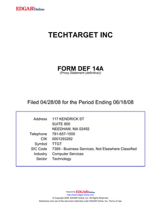 TECHTARGET INC



                        FORM DEF 14A
                         (Proxy Statement (definitive))




Filed 04/28/08 for the Period Ending 06/18/08


  Address         117 KENDRICK ST
                  SUITE 800
                  NEEDHAM, MA 02492
Telephone         781-657-1000
      CIK         0001293282
   Symbol         TTGT
 SIC Code         7389 - Business Services, Not Elsewhere Classified
  Industry        Computer Services
    Sector        Technology




                                    http://www.edgar-online.com
                    © Copyright 2008, EDGAR Online, Inc. All Rights Reserved.
     Distribution and use of this document restricted under EDGAR Online, Inc. Terms of Use.
 