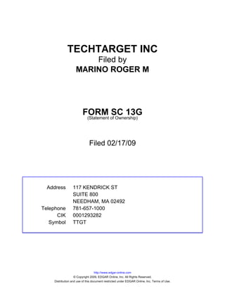 TECHTARGET INC
                        Filed by
                    MARINO ROGER M




                         FORM of Ownership)
                                     SC 13G
                          (Statement




                              Filed 02/17/09




  Address        117 KENDRICK ST
                 SUITE 800
                 NEEDHAM, MA 02492
Telephone        781-657-1000
      CIK        0001293282
   Symbol        TTGT




                                   http://www.edgar-online.com
                   © Copyright 2009, EDGAR Online, Inc. All Rights Reserved.
    Distribution and use of this document restricted under EDGAR Online, Inc. Terms of Use.
 