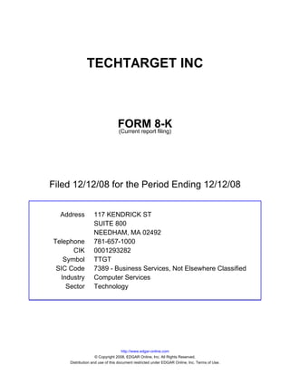 TECHTARGET INC



                                FORM 8-K
                                (Current report filing)




Filed 12/12/08 for the Period Ending 12/12/08


  Address         117 KENDRICK ST
                  SUITE 800
                  NEEDHAM, MA 02492
Telephone         781-657-1000
      CIK         0001293282
   Symbol         TTGT
 SIC Code         7389 - Business Services, Not Elsewhere Classified
  Industry        Computer Services
    Sector        Technology




                                    http://www.edgar-online.com
                    © Copyright 2008, EDGAR Online, Inc. All Rights Reserved.
     Distribution and use of this document restricted under EDGAR Online, Inc. Terms of Use.
 