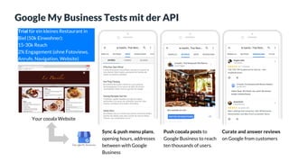 Google My Business Tests mit der API
Sync & push menu plans,
opening hours, addresses
between with Google
Business
Push cooala posts to
Google Business to reach
ten thousands of users.
Curate and answer reviews
on Google from customers
Your cooala Website
Trial für ein kleines Restaurant in
Biel (50k Einwohner):
15-30k Reach
2% Engagement (ohne Fotoviews,
Anrufe, Navigation, Website)
 