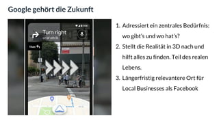 Google gehört die Zukunft
1. Adressiert ein zentrales Bedürfnis:
wo gibt’s und wo hat’s?
2. Stellt die Realität in 3D nach und
hilft alles zu finden. Teil des realen
Lebens.
3. Längerfristig relevantere Ort für
Local Businesses als Facebook
 