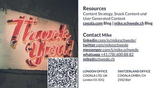 LONDON OFFICE
COOALA LTD, UK
London E8 3DQ
SWITZERLAND OFFICE
COOALA GMBH, CH
2502 Biel
Contact Mike
linkedin.com/in/mikeschwede/
twitter.com/mikeschwede
messenger.com/t/mike.schwede
whatsapp +41 (78) 600 88 82
mike@schwede.ch
Resources
Content Strategy, Snack Content und
User Generated Content
cooala.com Blog | mike.schwede.ch Blog
 