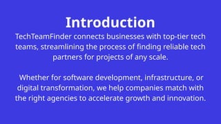Introduction
TechTeamFinder connects businesses with top-tier tech
teams, streamlining the process of finding reliable tech
partners for projects of any scale.
Whether for software development, infrastructure, or
digital transformation, we help companies match with
the right agencies to accelerate growth and innovation.
 