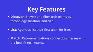 Key Features
• Discover: Browse and filter tech teams by
technology, location, and size.
• List: Agencies list their first team for free.
• Match: Recommendations connect businesses with
the best-fit tech teams.
 