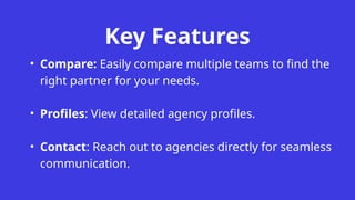 Key Features
• Compare: Easily compare multiple teams to find the
right partner for your needs.
• Profiles: View detailed agency profiles.
• Contact: Reach out to agencies directly for seamless
communication.
 