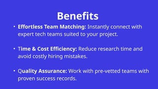 Benefits
• Effortless Team Matching: Instantly connect with
expert tech teams suited to your project.
• Time & Cost Efficiency: Reduce research time and
avoid costly hiring mistakes.
• Quality Assurance: Work with pre-vetted teams with
proven success records.
 