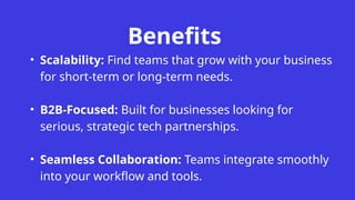 Benefits
• Scalability: Find teams that grow with your business
for short-term or long-term needs.
• B2B-Focused: Built for businesses looking for
serious, strategic tech partnerships.
• Seamless Collaboration: Teams integrate smoothly
into your workflow and tools.
 