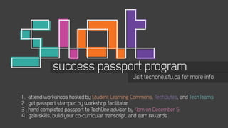 success passport program
                                              visit techone.sfu.ca for more info


1 . attend workshops hosted by Student Learning Commons, TechBytes, and TechTeams
2 . get passport stamped by workshop facilitator
3 . hand completed passport to TechOne advisor by 4pm on December 5
4 . gain skills, build your co-curricular transcript, and earn rewards
 