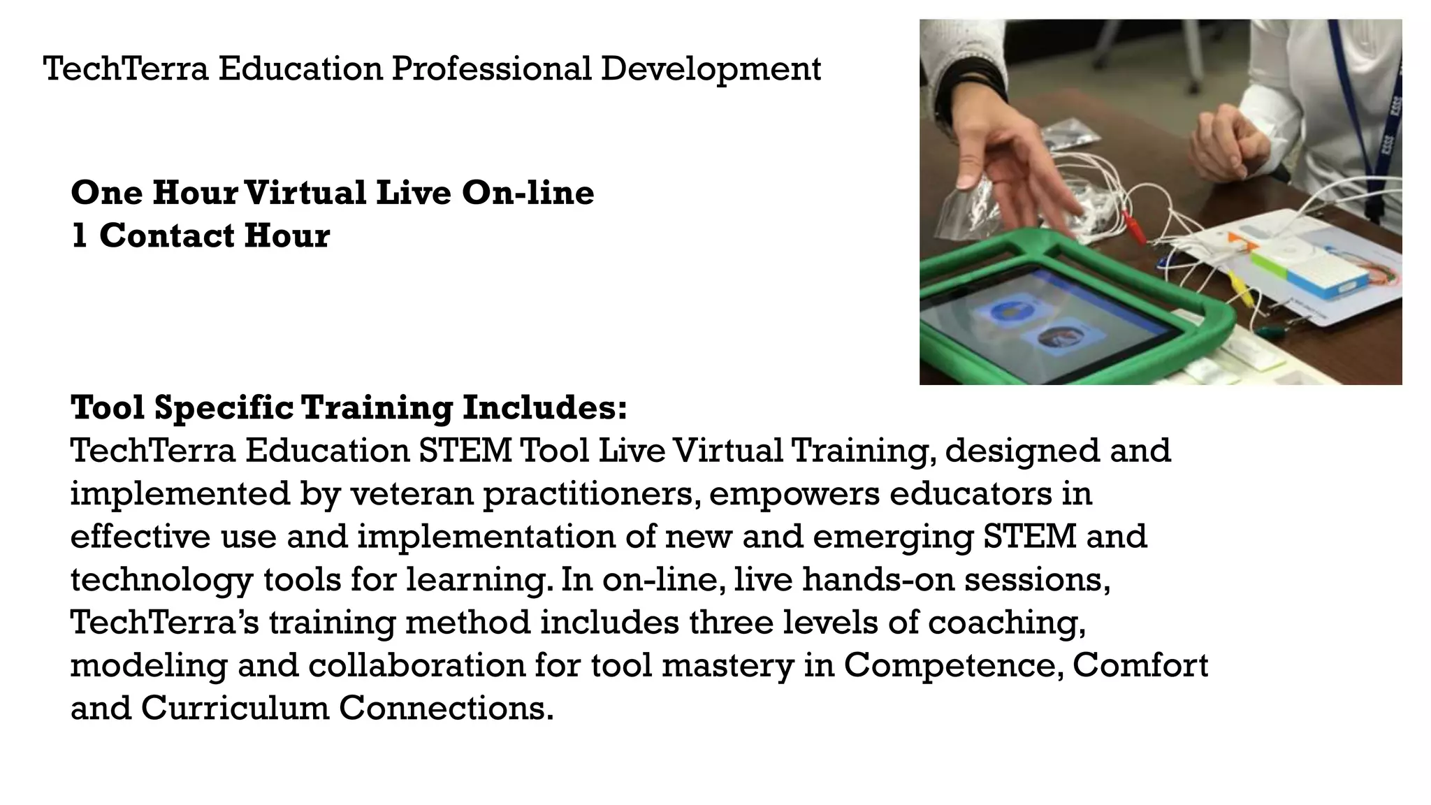 TechTerra Education Professional Development
One Hour Virtual Live On-line
1 Contact Hour
Tool Specific Training Includes:
TechTerra Education STEM Tool Live Virtual Training, designed and
implemented by veteran practitioners, empowers educators in
effective use and implementation of new and emerging STEM and
technology tools for learning. In on-line, live hands-on sessions,
TechTerra’s training method includes three levels of coaching,
modeling and collaboration for tool mastery in Competence, Comfort
and Curriculum Connections.
 