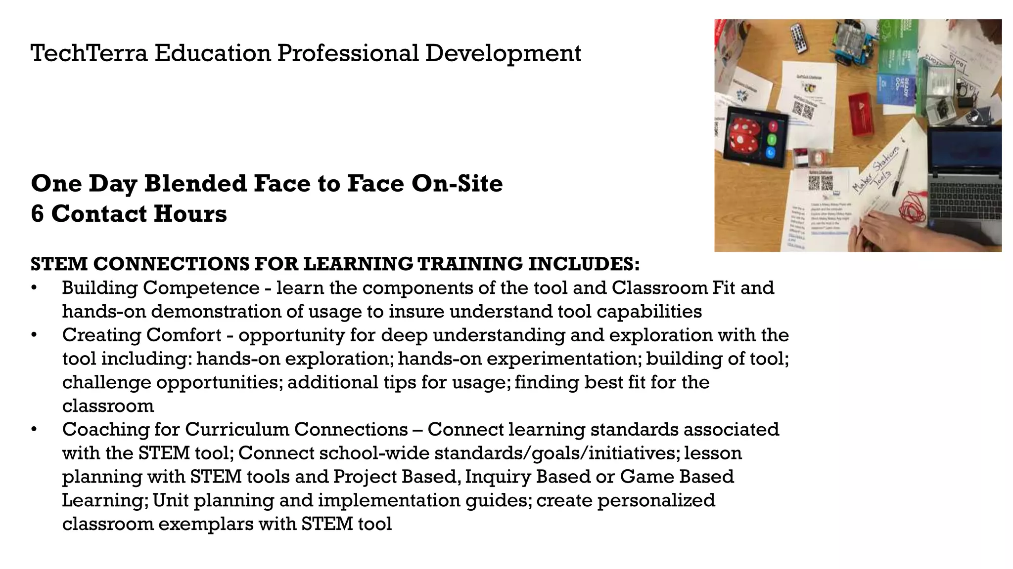 One Day Blended Face to Face On-Site
6 Contact Hours
STEM CONNECTIONS FOR LEARNING TRAINING INCLUDES:
• Building Competence - learn the components of the tool and Classroom Fit and
hands-on demonstration of usage to insure understand tool capabilities
• Creating Comfort - opportunity for deep understanding and exploration with the
tool including: hands-on exploration; hands-on experimentation; building of tool;
challenge opportunities; additional tips for usage; finding best fit for the
classroom
• Coaching for Curriculum Connections – Connect learning standards associated
with the STEM tool; Connect school-wide standards/goals/initiatives; lesson
planning with STEM tools and Project Based, Inquiry Based or Game Based
Learning; Unit planning and implementation guides; create personalized
classroom exemplars with STEM tool
TechTerra Education Professional Development
 