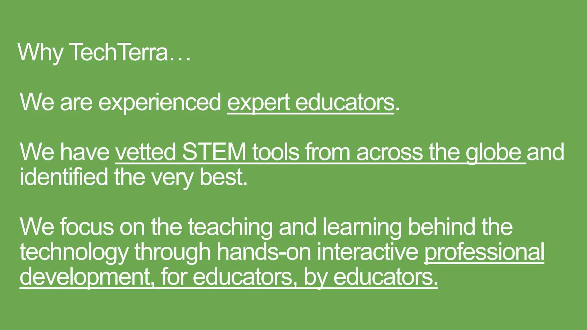 Why TechTerra…
We are experienced expert educators.
We have vetted STEM tools from across the globe and
identified the very best.
We focus on the teaching and learning behind the
technology through hands-on interactive professional
development, for educators, by educators.
 