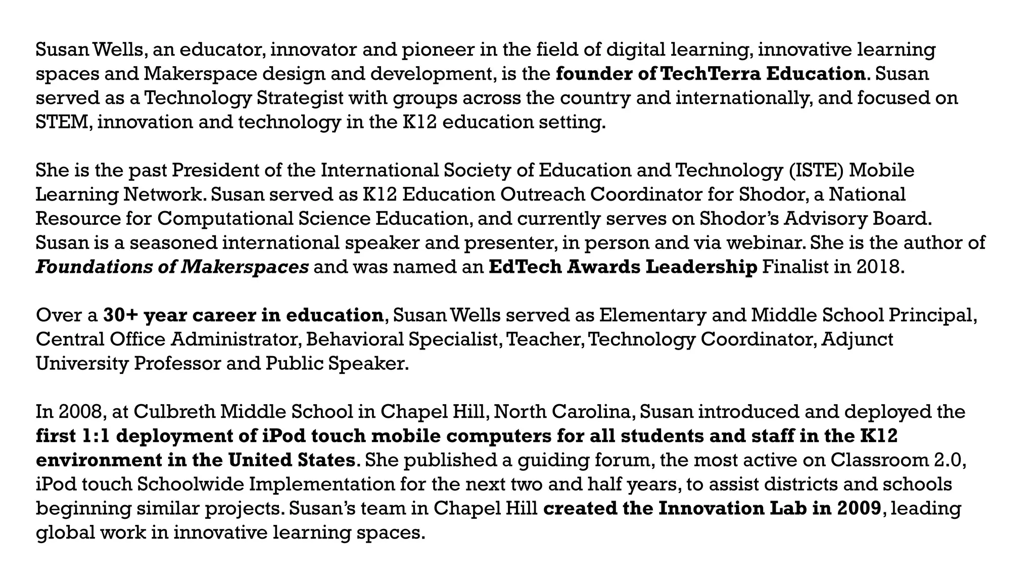 SusanWells, an educator, innovator and pioneer in the field of digital learning, innovative learning
spaces and Makerspace design and development, is the founder of TechTerra Education. Susan
served as a Technology Strategist with groups across the country and internationally, and focused on
STEM, innovation and technology in the K12 education setting.
She is the past President of the International Society of Education and Technology (ISTE) Mobile
Learning Network. Susan served as K12 Education Outreach Coordinator for Shodor, a National
Resource for Computational Science Education, and currently serves on Shodor’s Advisory Board.
Susan is a seasoned international speaker and presenter, in person and via webinar. She is the author of
Foundations of Makerspaces and was named an EdTech Awards Leadership Finalist in 2018.
Over a 30+ year career in education, SusanWells served as Elementary and Middle School Principal,
Central Office Administrator, Behavioral Specialist,Teacher,Technology Coordinator, Adjunct
University Professor and Public Speaker.
In 2008, at Culbreth Middle School in Chapel Hill, North Carolina, Susan introduced and deployed the
first 1:1 deployment of iPod touch mobile computers for all students and staff in the K12
environment in the United States. She published a guiding forum, the most active on Classroom 2.0,
iPod touch Schoolwide Implementation for the next two and half years, to assist districts and schools
beginning similar projects. Susan’s team in Chapel Hill created the Innovation Lab in 2009, leading
global work in innovative learning spaces.
 