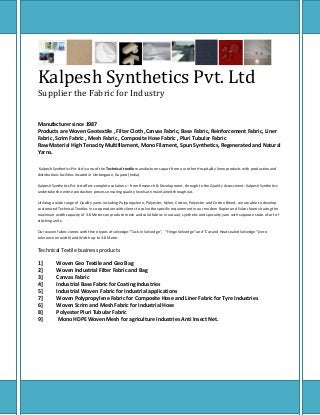 Kalpesh Synthetics Pvt. Ltd
Supplier the Fabric for Industry
Manufacturer since 1987
Products are Woven Geotextile , Filter Cloth ,Canvas Fabric, Base Fabric, Reinforcement Fabric, Liner
Fabric ,Scrim Fabric , Mesh Fabric , Composite Hose Fabric , Pluri Tubular Fabric
Raw Material High Tenacity Multifilament, Mono Filament, Spun Synthetics, Regenerated and Natural
Yarns.
Kalpesh Synthetics Pvt Ltd is one of the Technical textile manufacturers apart from our other Hospitality linen products with production and
distributions facilities located in Umbergaon, Gujarat (India).
Kalpesh Synthetics Pvt Ltd offers complete solutions – from Research & Development, through to the Quality Assessment. Kalpesh Synthetics
undertake the entire production process ensuring quality levels are maintained throughout.
Utilizing a wide range of Quality yarns including Polypropylene, Polyester, Nylon, Cotton, Polyester and Cotton Blend, we are able to develop
customized Technical Textiles in co-operation with clients to solve the specific requirement in our modern Rapier and Sulzer looms having the
maximum width capacity of 3.8 Meter can produce mesh and solid fabrics in natural, synthetic and specialty yarn with separate state-of-art of
stitching units.
Our woven fabric comes with three types of selvedge-“Tuck-in Selvedge”, "Fringe Selvedge" and “Cut and Heat sealed Selvedge" (zero
tolerance on width) and Width up-to 3.8 Meter.
Technical Textile business products
1] Woven Geo Textile and Geo Bag
2] Woven Industrial Filter Fabric and Bag
3] Canvas Fabric
4] Industrial Base Fabric for Coating Industries
5] Industrial Woven Fabric for Industrial applications
7] Woven Polypropylene Fabric for Composite Hose and Liner Fabric for Tyre Industries
6] Woven Scrim and Mesh Fabric for Industrial Hose
8] Polyester Pluri Tubular Fabric
9] Mono HDPE Woven Mesh for agriculture Industries Anti Insect Net.
 