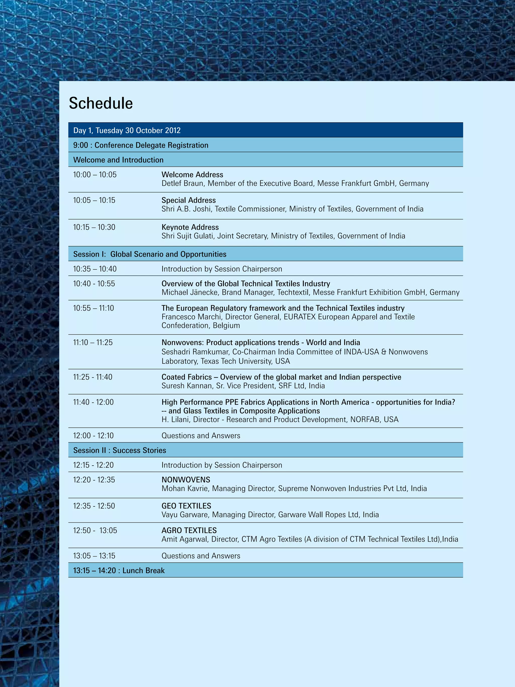 Schedule
Day 1, Tuesday 30 October 2012
9:00 : Conference Delegate Registration
Welcome and Introduction
10:00 – 10:05             Welcome Address
                          Detlef Braun, Member of the Executive Board, Messe Frankfurt GmbH, Germany

10:05 – 10:15             Special Address
                          Shri A.B. Joshi, Textile Commissioner, Ministry of Textiles, Government of India

10:15 – 10:30             Keynote Address
                          Shri Sujit Gulati, Joint Secretary, Ministry of Textiles, Government of India

Session I: Global Scenario and Opportunities
10:35 – 10:40             Introduction by Session Chairperson
10:40 - 10:55             Overview of the Global Technical Textiles Industry
                          Michael Jänecke, Brand Manager, Techtextil, Messe Frankfurt Exhibition GmbH, Germany

10:55 – 11:10             The European Regulatory framework and the Technical Textiles industry
                          Francesco Marchi, Director General, EURATEX European Apparel and Textile
                          Confederation, Belgium

11:10 – 11:25             Nonwovens: Product applications trends - World and India
                          Seshadri Ramkumar, Co-Chairman India Committee of INDA-USA & Nonwovens
                          Laboratory, Texas Tech University, USA

11:25 - 11:40             Coated Fabrics – Overview of the global market and Indian perspective
                          Suresh Kannan, Sr. Vice President, SRF Ltd, India

11:40 - 12:00             High Performance PPE Fabrics Applications in North America - opportunities for India?
                          -- and Glass Textiles in Composite Applications
                          H. Lilani, Director - Research and Product Development, NORFAB, USA

12:00 - 12:10             Questions and Answers
Session II : Success Stories
12:15 - 12:20             Introduction by Session Chairperson
12:20 - 12:35             NONWOVENS
                          Mohan Kavrie, Managing Director, Supreme Nonwoven Industries Pvt Ltd, India

12:35 - 12:50             GEO TEXTILES
                          Vayu Garware, Managing Director, Garware Wall Ropes Ltd, India

12:50 - 13:05             AGRO TEXTILES
                          Amit Agarwal, Director, CTM Agro Textiles (A division of CTM Technical Textiles Ltd),India

13:05 – 13:15             Questions and Answers
13:15 – 14:20 : Lunch Break
 