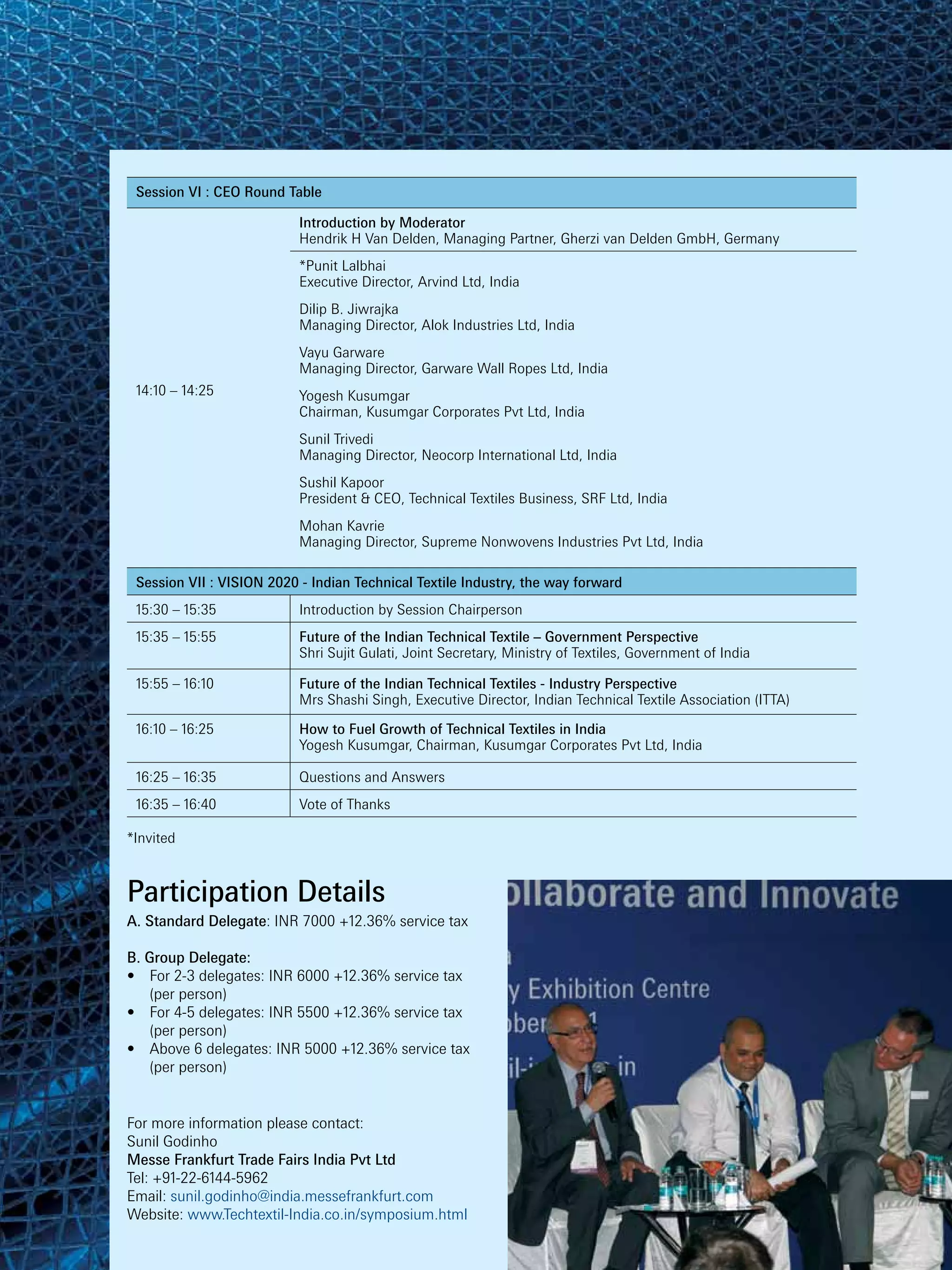 Session VI : CEO Round Table

                           Introduction by Moderator
                           Hendrik H Van Delden, Managing Partner, Gherzi van Delden GmbH, Germany
                           *Punit Lalbhai
                           Executive Director, Arvind Ltd, India
                           Dilip B. Jiwrajka
                           Managing Director, Alok Industries Ltd, India
                           Vayu Garware
                           Managing Director, Garware Wall Ropes Ltd, India
 14:10 – 14:25             Yogesh Kusumgar
                           Chairman, Kusumgar Corporates Pvt Ltd, India
                           Sunil Trivedi
                           Managing Director, Neocorp International Ltd, India
                           Sushil Kapoor
                           President & CEO, Technical Textiles Business, SRF Ltd, India
                           Mohan Kavrie
                           Managing Director, Supreme Nonwovens Industries Pvt Ltd, India

 Session VII : VISION 2020 - Indian Technical Textile Industry, the way forward
 15:30 – 15:35             Introduction by Session Chairperson
 15:35 – 15:55             Future of the Indian Technical Textile – Government Perspective
                           Shri Sujit Gulati, Joint Secretary, Ministry of Textiles, Government of India

 15:55 – 16:10             Future of the Indian Technical Textiles - Industry Perspective
                           Mrs Shashi Singh, Executive Director, Indian Technical Textile Association (ITTA)

 16:10 – 16:25             How to Fuel Growth of Technical Textiles in India
                           Yogesh Kusumgar, Chairman, Kusumgar Corporates Pvt Ltd, India

 16:25 – 16:35             Questions and Answers
 16:35 – 16:40             Vote of Thanks

*Invited



Participation Details
A. Standard Delegate: INR 7000 +12.36% service tax

B. Group Delegate:
•	 For 2-3 delegates: INR 6000 +12.36% service tax
	 (per person)
•	 For 4-5 delegates: INR 5500 +12.36% service tax
	 (per person)
•	 Above 6 delegates: INR 5000 +12.36% service tax
	 (per person)


For more information please contact:
Sunil Godinho
Messe Frankfurt Trade Fairs India Pvt Ltd
Tel: +91-22-6144-5962
Email: sunil.godinho@india.messefrankfurt.com
Website: www.Techtextil-India.co.in/symposium.html
 