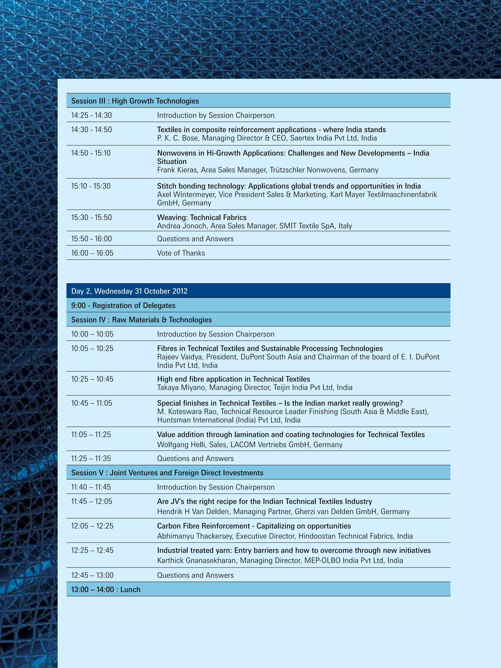 Session III : High Growth Technologies
14:25 - 14:30             Introduction by Session Chairperson
14:30 - 14:50             Textiles in composite reinforcement applications - where India stands
                          P. K. C. Bose, Managing Director & CEO, Saertex India Pvt Ltd, India
14:50 - 15:10             Nonwovens in Hi-Growth Applications: Challenges and New Developments – India
                          Situation
                          Frank Kieras, Area Sales Manager, Trützschler Nonwovens, Germany

15:10 - 15:30             Stitch bonding technology: Applications global trends and opportunities in India
                          Axel Wintermeyer, Vice President Sales & Marketing, Karl Mayer Textilmaschinenfabrik
                          GmbH, Germany
15:30 - 15:50             Weaving: Technical Fabrics
                          Andrea Jonoch, Area Sales Manager, SMIT Textile SpA, Italy
15:50 - 16:00             Questions and Answers
16:00 – 16:05             Vote of Thanks




Day 2, Wednesday 31 October 2012
9:00 - Registration of Delegates
Session IV : Raw Materials & Technologies
10:00 – 10:05             Introduction by Session Chairperson
10:05 – 10:25             Fibres in Technical Textiles and Sustainable Processing Technologies
                          Rajeev Vaidya, President, DuPont South Asia and Chairman of the board of E. I. DuPont
                          India Pvt Ltd, India
10:25 – 10:45             High end fibre application in Technical Textiles
                          Takaya Miyano, Managing Director, Teijin India Pvt Ltd, India

10:45 – 11:05             Special finishes in Technical Textiles – Is the Indian market really growing?
                          M. Koteswara Rao, Technical Resource Leader Finishing (South Asia & Middle East),
                          Huntsman International (India) Pvt Ltd, India
11:05 – 11:25             Value addition through lamination and coating technologies for Technical Textiles
                          Wolfgang Helli, Sales, LACOM Vertriebs GmbH, Germany
11:25 – 11:35             Questions and Answers
Session V : Joint Ventures and Foreign Direct Investments
11:40 – 11:45             Introduction by Session Chairperson
11:45 – 12:05             Are JV’s the right recipe for the Indian Technical Textiles Industry
                          Hendrik H Van Delden, Managing Partner, Gherzi van Delden GmbH, Germany
12:05 – 12:25             Carbon Fibre Reinforcement - Capitalizing on opportunities
                          Abhimanyu Thackersey, Executive Director, Hindoostan Technical Fabrics, India
12:25 – 12:45             Industrial treated yarn: Entry barriers and how to overcome through new initiatives
                          Karthick Gnanasekharan, Managing Director, MEP-OLBO India Pvt Ltd, India
12:45 – 13:00             Questions and Answers
13:00 – 14:00 : Lunch
 