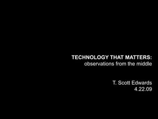 TECHNOLOGY THAT MATTERS:
    observations from the middle


                T. Scott Edwards
                          4.22.09
 