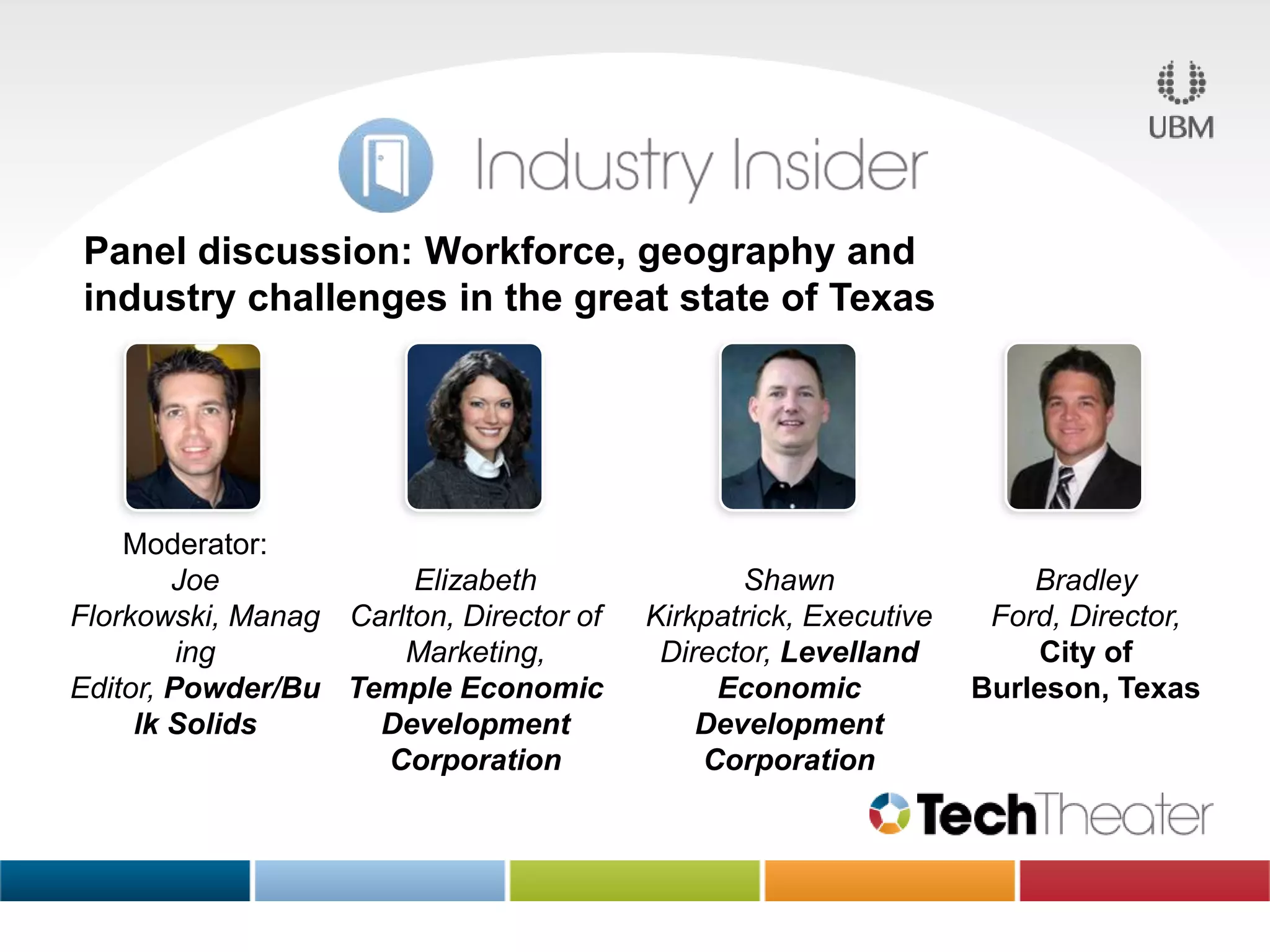 Panel discussion: Workforce, geography and
industry challenges in the great state of Texas
Moderator:
Joe
Elizabeth
Florkowski, Manag Carlton, Director of
ing
Marketing,
Editor, Powder/Bu Temple Economic
lk Solids
Development
Corporation
Shawn
Kirkpatrick, Executive
Director, Levelland
Economic
Development
Corporation
Bradley
Ford, Director,
City of
Burleson, Texas