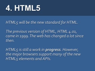 4. HTML5
HTML5 will be the new standard for HTML.

The previous version of HTML, HTML 4.01,
came in 1999. The web has changed a lot since
then.

HTML5 is still a work in progress. However,
the major browsers support many of the new
HTML5 elements and APIs.
 
