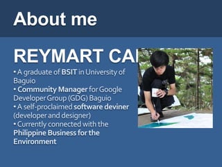 About me
REYMART CANUEL
• A graduate of BSIT in University of
Baguio
• Community Manager for Google
DeveloperGroup (GDG) Baguio
• A self-proclaimed software deviner
(developer and designer)
• Currently connected with the
Philippine Business for the
Environment
 