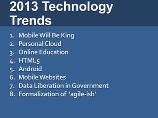 2013 Technology
Trends
1.   Mobile Will Be King
2.   Personal Cloud
3.   Online Education
4.   HTML5
5.   Android
6.   Mobile Websites
7.   Data Liberation in Government
8.   Formalization of 'agile-ish'
 