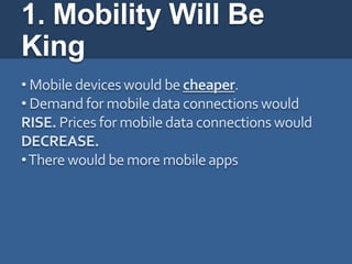 1. Mobility Will Be
King
• Mobile devices would be cheaper.
• Demand for mobile data connections would
RISE. Prices for mobile data connections would
DECREASE.
• There would be more mobile apps
 