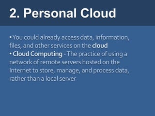 2. Personal Cloud
•You could already access data, information,
files, and other services on the cloud
• Cloud Computing -The practice of using a
network of remote servers hosted on the
Internet to store, manage, and process data,
rather than a local server
 
