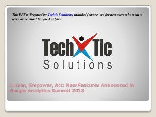 This PPT is Prepared by Techtic Solutions, included features are for new users who want to
learn more about Google Analytics.

Access, Empower, Act: New Features Announced in
Google Analytics Summit 2013

 