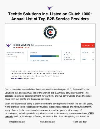 info@techtic.com www.techtic.com +1 201-793-8324
Techtic Solutions Inc. Listed on Clutch 1000:
Annual List of Top B2B Service Providers
Clutch, a market research firm headquartered in Washington, D.C., featured Techtic
Solutions Inc. on its annual list of the world’s top 1,000 B2B service providers! This
accolade is a major accomplishment for our firm, and we can’t wait to share the great
news with our clients and business partners.
Given our experience being a premier software development firm for the last ten years,
we’re thankful to be recognized by trusted, independent ratings and reviews platform.
Many of our clients come to us because our expertise spans a wide range of
technologies, including mobile app development environments, e-commerce tools, CMS
portals, and UX/UI design software, to name a few. That being said, our wealth of
 