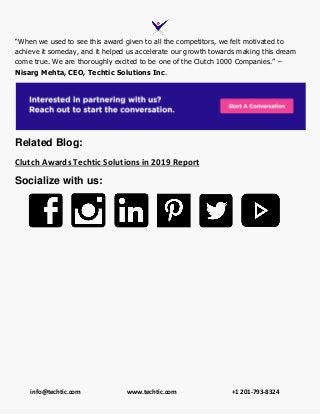info@techtic.com www.techtic.com +1 201-793-8324
“When we used to see this award given to all the competitors, we felt motivated to
achieve it someday, and it helped us accelerate our growth towards making this dream
come true. We are thoroughly excited to be one of the Clutch 1000 Companies.” –
Nisarg Mehta, CEO, Techtic Solutions Inc.
Related Blog:
Clutch Awards Techtic Solutions in 2019 Report
Socialize with us:
 