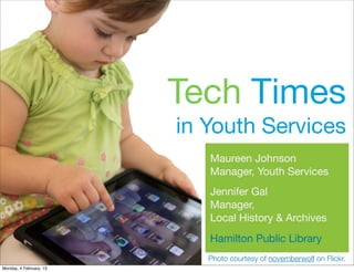 Tech Times
                         in Youth Services
                            Maureen Johnson
                            Manager, Youth Services
                            Jennifer Gal
                            Manager,
                            Local History & Archives
                            Hamilton Public Library
                            Photo courtesy of novemberwolf on Flickr.
Monday, 4 February, 13
 