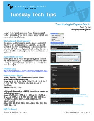 Transitioning to Capture One 5.x
                                                                                                                                   Tech Tip #35
                                                                                                                    Emergency Alert System!
Today's Tech Tip is to announce Phase One's release of
Capture One v5.0.2. If you are an existing Capture One 5 user
this update is free of charge.

What's changed? Should I upgrade?
This service update fixes one specific issue regarding EIP
files. If you are using Capture One 5.0 or 5.0.1 you should
upgrade to this new version to avoid possible issues with
using the EIP file format. If you are finally making the move to
Capture One 5 be sure to upgrade to this version to avoid any
EIP issues.

Important Software Note?
With Capture One 5, Phase One gave a keyboard shortcut
that interferes with your ability to use an underscore in the
naming. The good news is there is a way to correct for this
issue. (see right)

Download Links
http://xchange.phaseone.com/Content/Downloads/CO5.aspx

Tethered Camera Support
Capture One 5.0.2 PRO/DB has tethered support for the
following digital backs/cameras:
Phase One: P 65+, P 40+, P 45+, P 30+, P 21+, P 25+, P 20+, P
45, P 30, P 25, P 21, P 20, H 25, H 20, H 101, H 10, H 5,
LightPhase
Mamiya: M31, M22, M18

Additionally Capture One 5.0.2 PRO has tethered support for
the following cameras:
Canon: 1Ds Mark III, 1D Mark III, 1D Mark II N, 1Ds Mark II,
1D Mark II, 5D Mark II, 5D, 50D, 40D, 30D, 20D, 500D/Rebel
T1i, 450D/Rebel XSi, 400D/Rebel XTi, 350D/Rebel XT,
1000D/Rebel XS
Nikon: D3X, D3, D700, D300, D300s, D200, D90, D80, D60,
D5000, D40x, D40

RAW File Support
    ©DIGITAL TRANSITIONS 2010                                                                                       TECH TIP #35 JANUARY 12, 2010  1 
 
 
