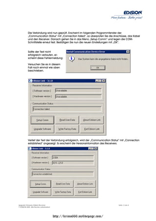 More features - Better prices!




           Die Verbindung wird nun geprüft. Erscheint im folgenden Programmfenster der
           „Communication Status“ mit „Connection failed“, so überprüfen Sie die Anschlüsse, das Kabel
           und den Receiver. Danach gehen Sie in das Menü „Setup Comm“ und legen die COM-
           Schnittstelle erneut fest. Bestätigen Sie nun die neuen Einstellungen mit „OK“.


           Sollte der Test nicht
           erfolgreich verlaufen, er-
           scheint diese Fehlermeldung:

           Versuchen Sie es in diesem
           Fall noch einmal wie oben
           beschrieben.




           Verlief der Test der Verbindung erfolgreich, wird der „Communication Status“ mit „Connection
           established“ angezeigt. Es erscheint die Versionsinformation des Receivers.




Upgrade Firmware Edision Receiver                                                     Seite: 3 von 4
© EDISION 2005 Alle Rechte vorbehalten!




                                          http://krimo666.mylivepage.com/
 